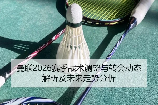 曼联2026赛季战术调整与转会动态解析及未来走势分析